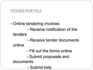 TENDER PORTALS 
 Online tendering involves 
- Receive notification of the 
tenders 
- Receive tender documents 
online 
- Fill out the forms online 
- Submit proposals and 
documents 
- Submit bids 
 