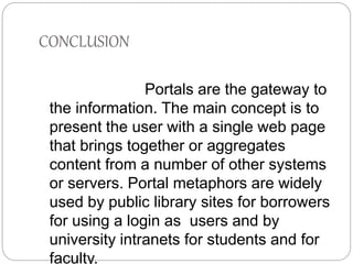 CONCLUSION 
Portals are the gateway to 
the information. The main concept is to 
present the user with a single web page 
that brings together or aggregates 
content from a number of other systems 
or servers. Portal metaphors are widely 
used by public library sites for borrowers 
for using a login as users and by 
university intranets for students and for 
faculty. 
 