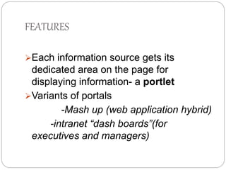 FEATURES 
Each information source gets its 
dedicated area on the page for 
displaying information- a portlet 
Variants of portals 
-Mash up (web application hybrid) 
-intranet “dash boards”(for 
executives and managers) 
 