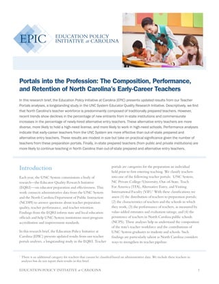 EDUCATION POLICY INITIATIVE at CAROLINA 1
Portals into the Profession: The Composition, Performance,
and Retention of North Carolina’s Early-Career Teachers
In this research brief, the Education Policy Initiative at Carolina (EPIC) presents updated results from our Teacher
Portals analyses, a longstanding study in the UNC System Educator Quality Research Initiative. Descriptively, we find
that North Carolina’s teacher workforce is predominantly composed of traditionally prepared teachers. However,
recent trends show declines in the percentage of new entrants from in-state institutions and commensurate
increases in the percentage of newly-hired alternative entry teachers. These alternative entry teachers are more
diverse, more likely to hold a high-need license, and more likely to work in high-need schools. Performance analyses
indicate that early-career teachers from the UNC System are more effective than out-of-state prepared and
alternative entry teachers. These results are modest in size but take on practical significance given the number of
teachers from these preparation portals. Finally, in-state prepared teachers (from public and private institutions) are
more likely to continue teaching in North Carolina than out-of-state prepared and alternative entry teachers.
Introduction
Each year, the UNC System commissions a body of
research—the Educator Quality Research Initiative
(EQRI)—on educator preparation and effectiveness. This
work connects administrative data from the UNC System
and the North Carolina Department of Public Instruction
(NCDPI) to answer questions about teacher preparation
quality, teacher performance, and teacher retention.
Findings from the EQRI inform state and local education
officials and help UNC System institutions meet program
accreditation and improvement standards.
In this research brief, the Education Policy Initiative at
Carolina (EPIC) presents updated results from our teacher
portals analyses, a longstanding study in the EQRI. Teacher
portals are categories for the preparation an individual
held prior to first entering teaching. We classify teachers
into one of the following teacher portals: UNC System,
NC Private College/University, Out-of-State, Teach
For America (TFA), Alternative Entry, and Visiting
International Faculty (VIF).1
With these classifications we
assess (1) the distribution of teachers to preparation portals;
(2) the characteristics of teachers and the schools in which
they work; (3) the performance of teachers, as measured by
value-added estimates and evaluation ratings; and (4) the
persistence of teachers in North Carolina public schools
(NCPS). These analyses help us understand the composition
of the state’s teacher workforce and the contributions of
UNC System graduates to students and schools. Such
findings are particularly salient as North Carolina considers
ways to strengthen its teacher pipeline.
1	
There is an additional category for teachers that cannot be classified based on administrative data. We include these teachers in
analyses but do not report their results in this brief.
 