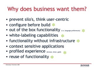 Why does business want them? prevent silo's, think user-centric configure before build out of the box functionality  (i.e. language preferences) white-labeling capabilities functionality without infrastructure context sensitive applications profiled experience  (bronze, silver, gold) reuse of functionality 