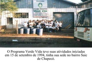 O Programa Verde Vida teve suas atividades iniciadas em 15 de setembro de 1994, tinha sua sede no bairro Saic de Chapecó. 