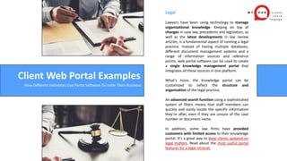 Legal
Lawyers have been using technology to manage
organizational knowledge. Keeping on top of
changes in case law, precedents and legislation, as
well as the latest developments in law review
articles, is a fundamental aspect of running a legal
practice. Instead of having multiple databases,
different document management systems and a
range of information sources and reference
points, web portal software can be used to create
a single knowledge management portal that
integrates all these sources in one platform.
What’s more, the knowledge portal can be
customized to reflect the structure and
organization of the legal practice.
An advanced search function using a sophisticated
system of filters means that staff members can
quickly and easily locate the specific information
they’re after, even if they are unsure of the case
number or document name.
In addition, some law firms have provided
customers with limited access to their knowledge
portal. It’s a great way to keep clients updated on
legal matters. Read about the most useful portal
features for a legal intranet.
Client Web Portal Examples
How Different Industries Use Portal Software To Unite Their Business
 