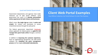 Local and Central Government
Government departments and agencies have made
extensive use of web portal software. Local
government has used it to develop personalized
online experiences for both citizens and businesses.
What’s more, the single sign-on makes it easier and
simpler for citizens and businesses to access
streamlined services through the web portal.
The federal government department Grants.gov
allows applicants for federal grants to apply for and
manage their grant funds online through a common
website.
In addition to improving the customer experience,
from an organizational perspective, the web portal
software has simplified the grant management
process and has largely eliminated redundancies.
Client Web Portal Examples
How Different Industries Use Portal Software To Unite Their Business
 
