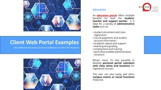 Education
An education portal offers multiple
benefits for both the student,
teacher and support worker. It is
ideal for a variety of administrative
tasks such as:
• student enrolment and class
registration
• course payments and student
account information
• academic advice and support
• teaching and grading
• employment and training
• work-flow enabled administrative
functions.
What’s more, it’s also possible to
develop personal portal calendars
with class times and locations for
registered courses.
The user can also easily add other
campus events or social functions
if desired.
Client Web Portal Examples
How Different Industries Use Portal Software To Unite Their Business
 
