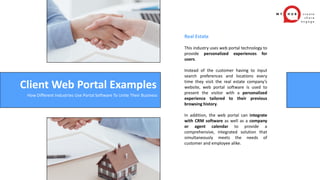 Real Estate
This industry uses web portal technology to
provide personalized experiences for
users.
Instead of the customer having to input
search preferences and locations every
time they visit the real estate company’s
website, web portal software is used to
present the visitor with a personalized
experience tailored to their previous
browsing history.
In addition, the web portal can integrate
with CRM software as well as a company
or agent calendar to provide a
comprehensive, integrated solution that
simultaneously meets the needs of
customer and employee alike.
Client Web Portal Examples
How Different Industries Use Portal Software To Unite Their Business
 