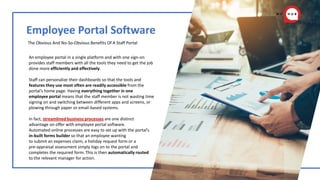 Employee Portal Software
The Obvious And No-So-Obvious Benefits Of A Staff Portal
An employee portal in a single platform and with one sign-on
provides staff members with all the tools they need to get the job
done more efficiently and effectively.
Staff can personalize their dashboards so that the tools and
features they use most often are readily accessible from the
portal’s home page. Having everything together in one
employee portal means that the staff member is not wasting time
signing on and switching between different apps and screens, or
plowing through paper or email-based systems.
In fact, streamlined business processes are one distinct
advantage on offer with employee portal software.
Automated online processes are easy to set up with the portal’s
in-built forms builder so that an employee wanting
to submit an expenses claim, a holiday request form or a
pre-appraisal assessment simply logs on to the portal and
completes the required form. This is then automatically routed
to the relevant manager for action.
 