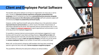 Client and Employee Portal Software
The benefits web portal software can bring to an organization are many and, as we’ve
seen, include an improved customer experience and greater productivity from
employees. And it’s certainly true that more automated business processes alongside
quick and easy access to the information and knowledge staff and customers expect will
simultaneously impact on productivity and brand loyalty.
However, another significant benefit web portal software has is the potential to deliver
improved internal communications as a direct result of the better dissemination of
information afforded by the portal. And improved internal communications will, in turn,
have an impact on employee engagement as good organizational communication is one
of the key drivers for employee engagement.
It’s possible to improve internal communications and employee engagement in your
business with the portal’s news feeds and blogs features. Keep staff up to date with
what’s happening both internally and externally and allow employees to comment on
and share stories as a way to open up a genuine dialogue. And why not use the portal
to canvass employees’ views on any number of issues with a survey, poll or quiz.
Better still, use the portal to showcase staff members that have done something
special or gone the extra mile with a formal employee recognition program.
The possibilities offered by the web portal software are almost endless.
 