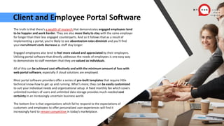 Client and Employee Portal Software
The truth is that there’s a wealth of research that demonstrates engaged employees tend
to be happier and work harder. They are also more likely to stay with the same employer
for longer than their less engaged counterparts. And so it follows that as a result of
implementing a portal, you’re likely to see absenteeism rates diminish and you’ll find
your recruitment costs decrease as staff stay longer.
Engaged employees also tend to feel more valued and appreciated by their employers.
Utilizing portal software that directly addresses the needs of employees is one easy way
to demonstrate to staff members that they are valued as individuals.
All of this can be achieved cost-effectively and with the minimum amount of fuss with
web portal software, especially if cloud solutions are employed.
Most portal software providers offer a series of pre-built templates that require little
technical know-how to get up and running. What’s more, they can be easily customized
to suit your individual needs and organizational setup. A fixed monthly fee which covers
unlimited numbers of users and unlimited data storage provides much-needed cost
certainty in an increasingly uncertain business world.
The bottom line is that organizations which fail to respond to the expectations of
customers and employees to offer personalized user experiences will find it
increasingly hard to remain competitive in today’s marketplace.
 