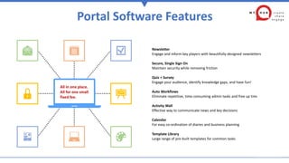 Portal Software Features
All in one place.
All for one small
fixed fee.
Newsletter
Engage and inform key players with beautifully-designed newsletters
Secure, Single Sign On
Maintain security while removing friction
Quiz + Survey
Engage your audience, identify knowledge gaps, and have fun!
Auto Workflows
Eliminate repetitive, time-consuming admin tasks and free up time
Activity Wall
Effective way to communicate news and key decisions
Calendar
For easy co-ordination of diaries and business planning
Template Library
Large range of pre-built templates for common tasks
 