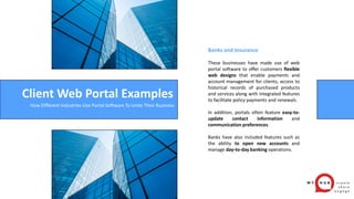Client Web Portal Examples
Banks and Insurance
These businesses have made use of web
portal software to offer customers flexible
web designs that enable payments and
account management for clients, access to
historical records of purchased products
and services along with integrated features
to facilitate policy payments and renewals.
In addition, portals often feature easy-to-
update contact information and
communication preferences.
Banks have also included features such as
the ability to open new accounts and
manage day-to-day banking operations.
How Different Industries Use Portal Software To Unite Their Business
 