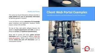Health and Fitness
This sector has found that portal software provides a
single platform for users to personalize information
by specialty, gender or location.
It can also feature various subsections for knowledge
about conditions and treatments, locations, fitness
classes, contact info and FAQs.
On top of that, web portal software features the
ability to request appointments and refills, as well as
filling out surveys and healthcare questionnaires.
Being able to quickly and easily update personal
information such as a change of address makes life
easier for patients. What’s more, patients can also
directly review and print off information such as
immunization records.
Client Web Portal Examples
How Different Industries Use Portal Software To Unite Their Business
 