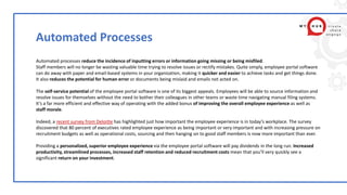 Automated Processes
Automated processes reduce the incidence of inputting errors or information going missing or being misfiled.
Staff members will no longer be wasting valuable time trying to resolve issues or rectify mistakes. Quite simply, employee portal software
can do away with paper and email-based systems in your organization, making it quicker and easier to achieve tasks and get things done.
It also reduces the potential for human error or documents being mislaid and emails not acted on.
The self-service potential of the employee portal software is one of its biggest appeals. Employees will be able to source information and
resolve issues for themselves without the need to bother their colleagues in other teams or waste time navigating manual filing systems.
It’s a far more efficient and effective way of operating with the added bonus of improving the overall employee experience as well as
staff morale.
Indeed, a recent survey from Deloitte has highlighted just how important the employee experience is in today’s workplace. The survey
discovered that 80 percent of executives rated employee experience as being important or very important and with increasing pressure on
recruitment budgets as well as operational costs, sourcing and then hanging on to good staff members is now more important than ever.
Providing a personalized, superior employee experience via the employee portal software will pay dividends in the long run. Increased
productivity, streamlined processes, increased staff retention and reduced recruitment costs mean that you’ll very quickly see a
significant return on your investment.
 