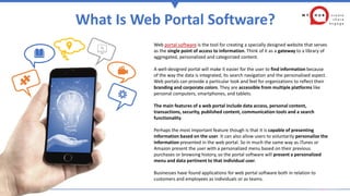 What Is Web Portal Software?
Web portal software is the tool for creating a specially designed website that serves
as the single point of access to information. Think of it as a gateway to a library of
aggregated, personalized and categorized content.
A well-designed portal will make it easier for the user to find information because
of the way the data is integrated, its search navigation and the personalized aspect.
Web portals can provide a particular look and feel for organizations to reflect their
branding and corporate colors. They are accessible from multiple platforms like
personal computers, smartphones, and tablets.
The main features of a web portal include data access, personal content,
transactions, security, published content, communication tools and a search
functionality.
Perhaps the most important feature though is that it is capable of presenting
information based on the user. It can also allow users to voluntarily personalize the
information presented in the web portal. So in much the same way as iTunes or
Amazon present the user with a personalized menu based on their previous
purchases or browsing history, so the portal software will present a personalized
menu and data pertinent to that individual user.
Businesses have found applications for web portal software both in relation to
customers and employees as individuals or as teams.
 