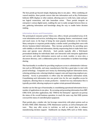 ARC Insights, Page 2




The best portals go beyond simply displaying data in one place. Often combining ad-
vanced analytics, these portals convert data into information such as Key Performance
Indicator (KPI) displays or other analysis, allowing users to verify facts, make and pur-
sue logical connections, and take immediate action.                 These portals integrate an
enterprise’s various digital assets, enabling the user to easily navigate between these as-
sets, gathering information and knowledge along the way to enable better decision
making.


Information Access and Presentation
The prototypical consumer portal, Yahoo.com, offers a broad, personalized array of di-
verse information and services, including news, shopping, finance, entertainment, email,
and much more, in the hope of being the most popular destination on the Internet.
Many enterprise or corporate portals employ a similar model, providing their users with
diverse business-related information. They increase productivity by providing users
with visibility to all relevant information, thereby empowering them to make better deci-
sions and operate more effectively.             Such portals typically offer a Web-based,
personalized desktop for individuals, basic user interaction with enterprise applications
and services, and other information sources such as stock, weather, or news sites, a
document directory, and a collaboration point for communities to facilitate knowledge
sharing.

This functionality is excellent for providing employees access to administrative informa-
tion such as HR benefits, and many manufacturers find this a good place to start with
portal technology. Companies save money by eliminating duplicate information stores,
reducing printing costs, reducing telephone support costs and improving employee pro-
ductivity. Access is personalized, to reflect only the individual’s information needs.
Consolidating such information into one portal view for the user simplifies access for
employees, allowing them to remain productive. Limited two-way information flow is
typically provided, allowing employees to update certain personal information.

Another use for this type of functionality is consolidating operational information from a
number of applications in one place. By accessing and presenting information from ERP,
CRM, SCM, and other applications, this “HMI for the Enterprise” approach can portray
the status of the overall business operation, in much the same way that HMI systems
conveyed the status of controlled plant equipment.

Plant portals play a similar role, but leverage connectivity with plant systems such as
SCADA/HMI, LIMS, Historians, CPM, Maintenance systems, as well as Enterprise soft-
ware.      They may offer access to real-time, as well as stored data to enhance
manufacturing decision support. Dashboards can display KPIs such as Order status,



   © 2001 • ARC Advisory Group • 3 Allied Drive • Dedham, MA 02026 USA • 781-471-1000 • ARCweb.com
                                  USA • UK • Germany • Japan • India
 