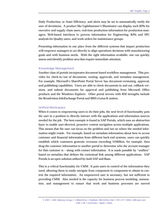 ARC Insights, Page 3




Daily Production, or Asset Efficiency, and alerts may be set to automatically notify the
user of deviations. A product like Lighthammer’s Illuminator can display such KPIs for
executive and supply chain users, real-time production information for production man-
agers, Web-based interfaces to process information for Engineering, KPIs and SPC
analysis for Quality users, and work orders for maintenance groups.

Presenting information in one place from the different systems that impact production
will empower managers to act directly to align operations decisions with manufacturing
goals and with business needs. With the right information available, one can quickly
assess and identify problem area that require immediate attention.


Knowledge Management
Another class of portals incorporates document-based workflow management. This pro-
vides for check-in/out of documents, routing, approvals, and metadata management.
For example, Microsoft’s SharePoint Portal Server has document-versioning, approval,
and publishing capabilities. Users are able to check documents in and out, rollback ver-
sions, and submit documents for approval and publishing from Microsoft Office
products and the Windows Explorer. Other portal servers with KM strengths include
the Broadvision InfoExchange Portal and IBM’s Lotus K-station.


Unified Workspace
When it comes to empowering users to do their jobs, the next level of functionality puts
the user in a position to directly interact with the applications and information sources
needed for the job. The best example is found in SAP Portals, which uses an abstraction
layer to enable user-directed, proactive context navigation across multiple applications.
This means that the user can focus on the problem and not on where the needed infor-
mation might reside. For example, based on metadata information about how to access
customer and financial information from different back-end systems, users can quickly
establish which customers generate revenues exceeding $1Million, for example, then
drag the customer information to another portal to determine who the account manager
for that customer is – along with contact information. It is made possible by “unifiers”
based on metadata that defines the contextual link among different applications. SAP
Portals is an open solution utilized by both SAP and Baan.

This is a critical functionality for CMM. It puts users in control of the information they
need, allowing them to easily navigate from component to component to obtain in con-
text the required information. An empowered user is necessary, but not sufficient to
providing CMM. Also needed is the capacity for business process modeling, automa-
tion, and management to ensure that work and business processes are moved




   © 2001 • ARC Advisory Group • 3 Allied Drive • Dedham, MA 02026 USA • 781-471-1000 • ARCweb.com
                                  USA • UK • Germany • Japan • India
 