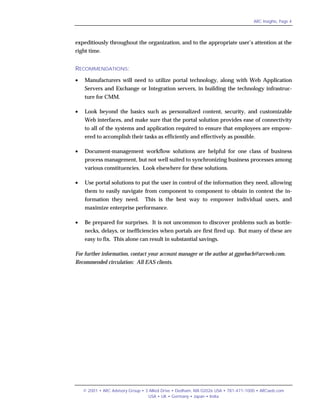 ARC Insights, Page 4




expeditiously throughout the organization, and to the appropriate user’s attention at the
right time.


RECOMMENDATIONS:
•   Manufacturers will need to utilize portal technology, along with Web Application
    Servers and Exchange or Integration servers, in building the technology infrastruc-
    ture for CMM.

•   Look beyond the basics such as personalized content, security, and customizable
    Web interfaces, and make sure that the portal solution provides ease of connectivity
    to all of the systems and application required to ensure that employees are empow-
    ered to accomplish their tasks as efficiently and effectively as possible.

•   Document-management workflow solutions are helpful for one class of business
    process management, but not well suited to synchronizing business processes among
    various constituencies. Look elsewhere for these solutions.

•   Use portal solutions to put the user in control of the information they need, allowing
    them to easily navigate from component to component to obtain in context the in-
    formation they need.         This is the best way to empower individual users, and
    maximize enterprise performance.

•   Be prepared for surprises. It is not uncommon to discover problems such as bottle-
    necks, delays, or inefficiencies when portals are first fired up. But many of these are
    easy to fix. This alone can result in substantial savings.

For further information, contact your account manager or the author at ggorbach@arcweb.com.
Recommended circulation: All EAS clients.




    © 2001 • ARC Advisory Group • 3 Allied Drive • Dedham, MA 02026 USA • 781-471-1000 • ARCweb.com
                                   USA • UK • Germany • Japan • India
 