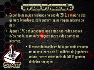 • Segundo pesquisa realizada no ano de 2012, a maioria dos
gamers brasileiros concentram-se na região sudeste do
país;
• Apenas 9 % dos jogadores não estão nas redes sociais
e/ou não buscam informações sobre vídeo games na
internet;
• O mercado brasileiro foi o que mais cresceu
no mundo, cerca de 40 milhões de jogadores
ativos, dentre estes mais de 50 % gastam
dinheiro em jogos.
 