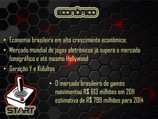 • Economia brasileira em alto crescimento econômico;
• Mercado mundial de jogos eletrônicos já supera o mercado
fonográfico e até mesmo Hollywood
• Geração Y e Kidultos
• O mercado brasileiro de games
movimentou R$ 613 milhões em 2011
estimativa de R$ 799 milhões para 2014
 
