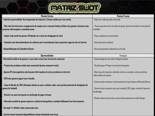 Pontos Fortes Pontos Fracos
- Espírito empreendedor dos integrantes da empresa. (Jovens unidos por uma meta).
- Alto nível de interesse e engajamento da equipe com o assunto (todos já lidam com games e buscam suas
próprias informações e conteúdo novo).
- Ampla rede social de gamers (Podendo ser a base da divulgação do site).
- Contatos com desenvolvedores de software para smartphones (para possíveis apps do site no futuro).
- Disponibilização do Calendário Gamer
- Sede com endereço não comercial.
- Pouca experiência de mercado da equipe. (jovens entrando no mercado de
trabalho).
- Pouco capital para investimento.
- Ainda não possui clientes.
- Nome pouquíssimo conhecido no mercado
Oportunidades Ameaças
- Mercado brasileiro de games é o que mais cresce (em termos de consumo).
- Preços dos produtos estão mais acessíveis (jovens compram mais).
- Apenas 9% dos jogadores não buscam informações de novos produtos na internet.
- 83% dos gamers jogam com a família.
- Copa do Mundo de 2014 (Atenção voltada ao país e cidades-sede, com grande potencial de divulgação de
games de futebol).
- Brasil é um país emergente na confecção de jogos virtuais.
- Mercado mundial de games superou a indústria fonográfica e também Hollywood (em faturamento).
- Geração Y e Kidults estão comprando mais.
- Concorrentes nacionais disponibilizam muitos downloads com vírus.
- Concentração de mercado na Região Sudeste.
- Brasil ocupa o 4º lugar em pirataria de games.
- Altas taxas de impostos cobrados sobre os consoles e outros produtos
relacionados aos games.
- Concorrentes nacionais e internacionais há mais tempo no Mercado Gamer.
- Concorrentes nacionais como, por exemplo, UOL Jogos, mantémfrequente
atualização.
- Grande maioria dos portais concorrentes apresenta um belo design.
 
