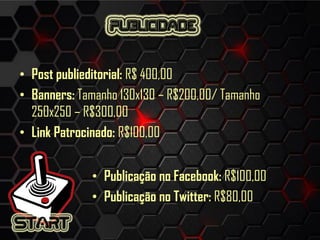 • Post publieditorial: R$ 400,00
• Banners: Tamanho 130x130 – R$200,00/ Tamanho
250x250 – R$300,00
• Link Patrocinado: R$100,00
• Publicação no Facebook: R$100,00
• Publicação no Twitter: R$80,00
 