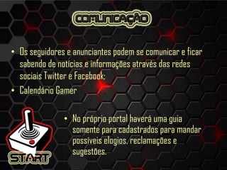 • Os seguidores e anunciantes podem se comunicar e ficar
sabendo de notícias e informações através das redes
sociais Twitter e Facebook;
• Calendário Gamer
• No próprio portal haverá uma guia
somente para cadastrados para mandar
possíveis elogios, reclamações e
sugestões.
 