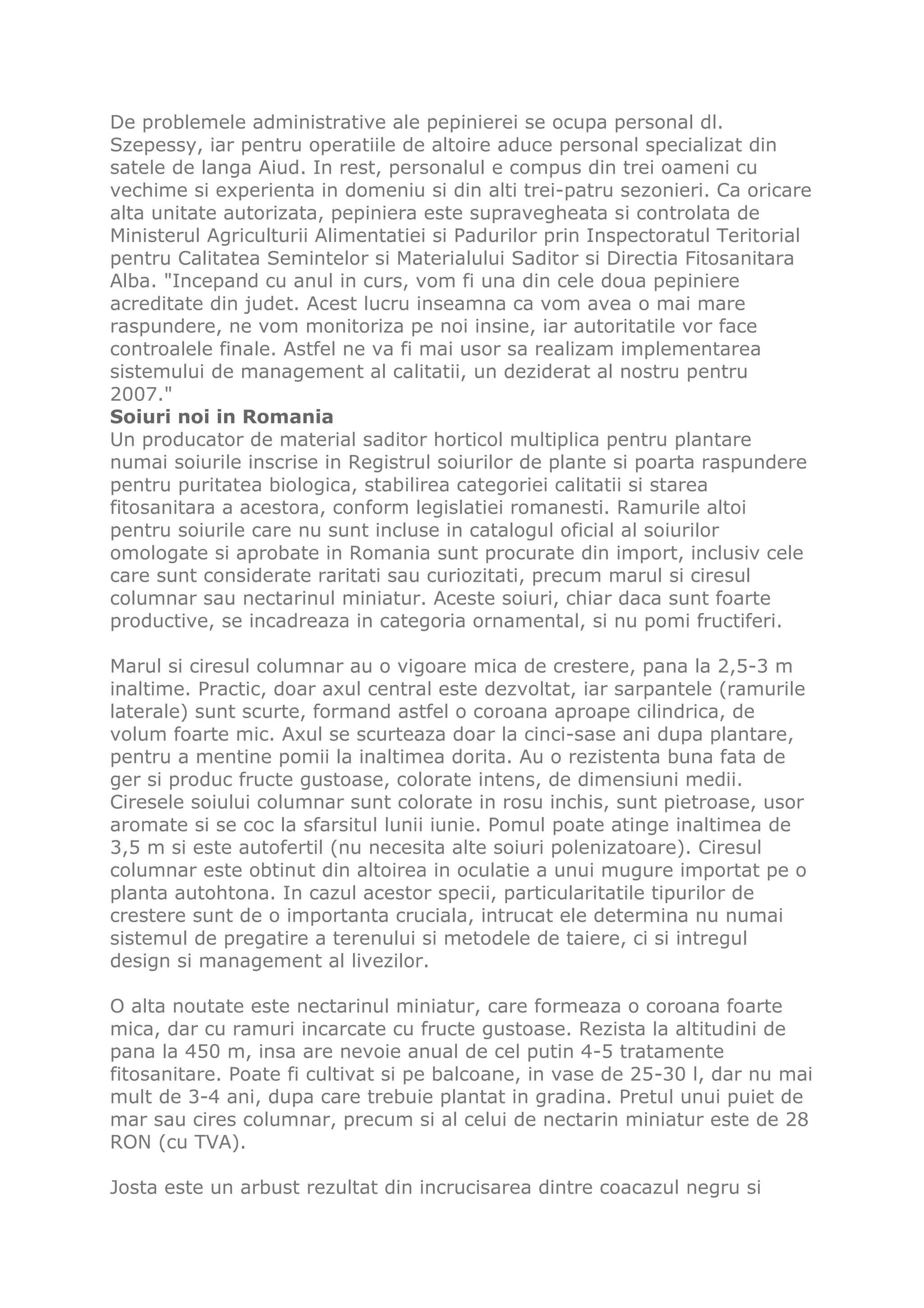 De problemele administrative ale pepinierei se ocupa personal dl.
Szepessy, iar pentru operatiile de altoire aduce personal specializat din
satele de langa Aiud. In rest, personalul e compus din trei oameni cu
vechime si experienta in domeniu si din alti trei-patru sezonieri. Ca oricare
alta unitate autorizata, pepiniera este supravegheata si controlata de
Ministerul Agriculturii Alimentatiei si Padurilor prin Inspectoratul Teritorial
pentru Calitatea Semintelor si Materialului Saditor si Directia Fitosanitara
Alba. "Incepand cu anul in curs, vom fi una din cele doua pepiniere
acreditate din judet. Acest lucru inseamna ca vom avea o mai mare
raspundere, ne vom monitoriza pe noi insine, iar autoritatile vor face
controalele finale. Astfel ne va fi mai usor sa realizam implementarea
sistemului de management al calitatii, un deziderat al nostru pentru
2007."
Soiuri noi in Romania
Un producator de material saditor horticol multiplica pentru plantare
numai soiurile inscrise in Registrul soiurilor de plante si poarta raspundere
pentru puritatea biologica, stabilirea categoriei calitatii si starea
fitosanitara a acestora, conform legislatiei romanesti. Ramurile altoi
pentru soiurile care nu sunt incluse in catalogul oficial al soiurilor
omologate si aprobate in Romania sunt procurate din import, inclusiv cele
care sunt considerate raritati sau curiozitati, precum marul si ciresul
columnar sau nectarinul miniatur. Aceste soiuri, chiar daca sunt foarte
productive, se incadreaza in categoria ornamental, si nu pomi fructiferi.

Marul si ciresul columnar au o vigoare mica de crestere, pana la 2,5-3 m
inaltime. Practic, doar axul central este dezvoltat, iar sarpantele (ramurile
laterale) sunt scurte, formand astfel o coroana aproape cilindrica, de
volum foarte mic. Axul se scurteaza doar la cinci-sase ani dupa plantare,
pentru a mentine pomii la inaltimea dorita. Au o rezistenta buna fata de
ger si produc fructe gustoase, colorate intens, de dimensiuni medii.
Ciresele soiului columnar sunt colorate in rosu inchis, sunt pietroase, usor
aromate si se coc la sfarsitul lunii iunie. Pomul poate atinge inaltimea de
3,5 m si este autofertil (nu necesita alte soiuri polenizatoare). Ciresul
columnar este obtinut din altoirea in oculatie a unui mugure importat pe o
planta autohtona. In cazul acestor specii, particularitatile tipurilor de
crestere sunt de o importanta cruciala, intrucat ele determina nu numai
sistemul de pregatire a terenului si metodele de taiere, ci si intregul
design si management al livezilor.

O alta noutate este nectarinul miniatur, care formeaza o coroana foarte
mica, dar cu ramuri incarcate cu fructe gustoase. Rezista la altitudini de
pana la 450 m, insa are nevoie anual de cel putin 4-5 tratamente
fitosanitare. Poate fi cultivat si pe balcoane, in vase de 25-30 l, dar nu mai
mult de 3-4 ani, dupa care trebuie plantat in gradina. Pretul unui puiet de
mar sau cires columnar, precum si al celui de nectarin miniatur este de 28
RON (cu TVA).

Josta este un arbust rezultat din incrucisarea dintre coacazul negru si
 