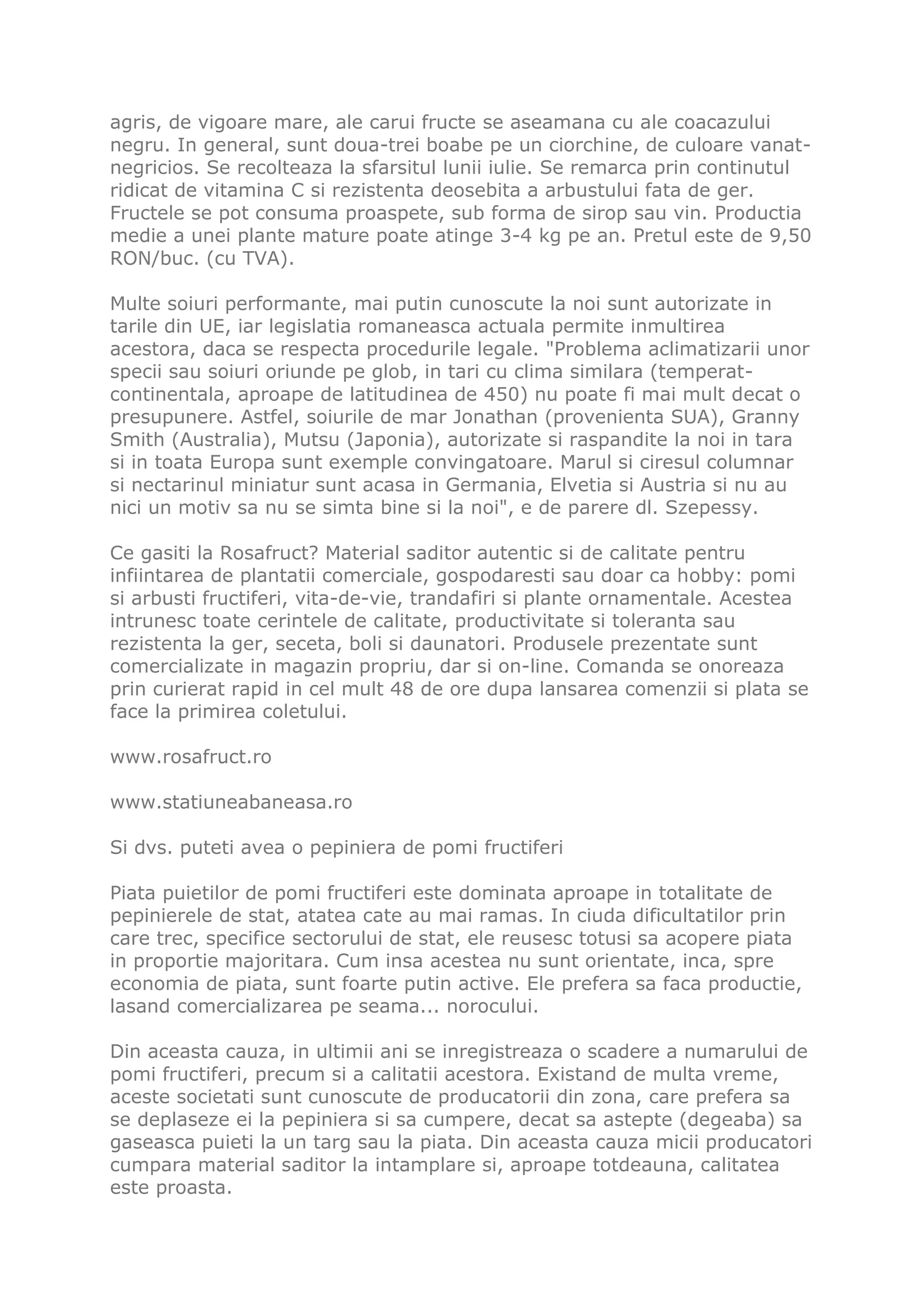 agris, de vigoare mare, ale carui fructe se aseamana cu ale coacazului
negru. In general, sunt doua-trei boabe pe un ciorchine, de culoare vanat-
negricios. Se recolteaza la sfarsitul lunii iulie. Se remarca prin continutul
ridicat de vitamina C si rezistenta deosebita a arbustului fata de ger.
Fructele se pot consuma proaspete, sub forma de sirop sau vin. Productia
medie a unei plante mature poate atinge 3-4 kg pe an. Pretul este de 9,50
RON/buc. (cu TVA).

Multe soiuri performante, mai putin cunoscute la noi sunt autorizate in
tarile din UE, iar legislatia romaneasca actuala permite inmultirea
acestora, daca se respecta procedurile legale. "Problema aclimatizarii unor
specii sau soiuri oriunde pe glob, in tari cu clima similara (temperat-
continentala, aproape de latitudinea de 450) nu poate fi mai mult decat o
presupunere. Astfel, soiurile de mar Jonathan (provenienta SUA), Granny
Smith (Australia), Mutsu (Japonia), autorizate si raspandite la noi in tara
si in toata Europa sunt exemple convingatoare. Marul si ciresul columnar
si nectarinul miniatur sunt acasa in Germania, Elvetia si Austria si nu au
nici un motiv sa nu se simta bine si la noi", e de parere dl. Szepessy.

Ce gasiti la Rosafruct? Material saditor autentic si de calitate pentru
infiintarea de plantatii comerciale, gospodaresti sau doar ca hobby: pomi
si arbusti fructiferi, vita-de-vie, trandafiri si plante ornamentale. Acestea
intrunesc toate cerintele de calitate, productivitate si toleranta sau
rezistenta la ger, seceta, boli si daunatori. Produsele prezentate sunt
comercializate in magazin propriu, dar si on-line. Comanda se onoreaza
prin curierat rapid in cel mult 48 de ore dupa lansarea comenzii si plata se
face la primirea coletului.

www.rosafruct.ro

www.statiuneabaneasa.ro

Si dvs. puteti avea o pepiniera de pomi fructiferi

Piata puietilor de pomi fructiferi este dominata aproape in totalitate de
pepinierele de stat, atatea cate au mai ramas. In ciuda dificultatilor prin
care trec, specifice sectorului de stat, ele reusesc totusi sa acopere piata
in proportie majoritara. Cum insa acestea nu sunt orientate, inca, spre
economia de piata, sunt foarte putin active. Ele prefera sa faca productie,
lasand comercializarea pe seama... norocului.

Din aceasta cauza, in ultimii ani se inregistreaza o scadere a numarului de
pomi fructiferi, precum si a calitatii acestora. Existand de multa vreme,
aceste societati sunt cunoscute de producatorii din zona, care prefera sa
se deplaseze ei la pepiniera si sa cumpere, decat sa astepte (degeaba) sa
gaseasca puieti la un targ sau la piata. Din aceasta cauza micii producatori
cumpara material saditor la intamplare si, aproape totdeauna, calitatea
este proasta.
 