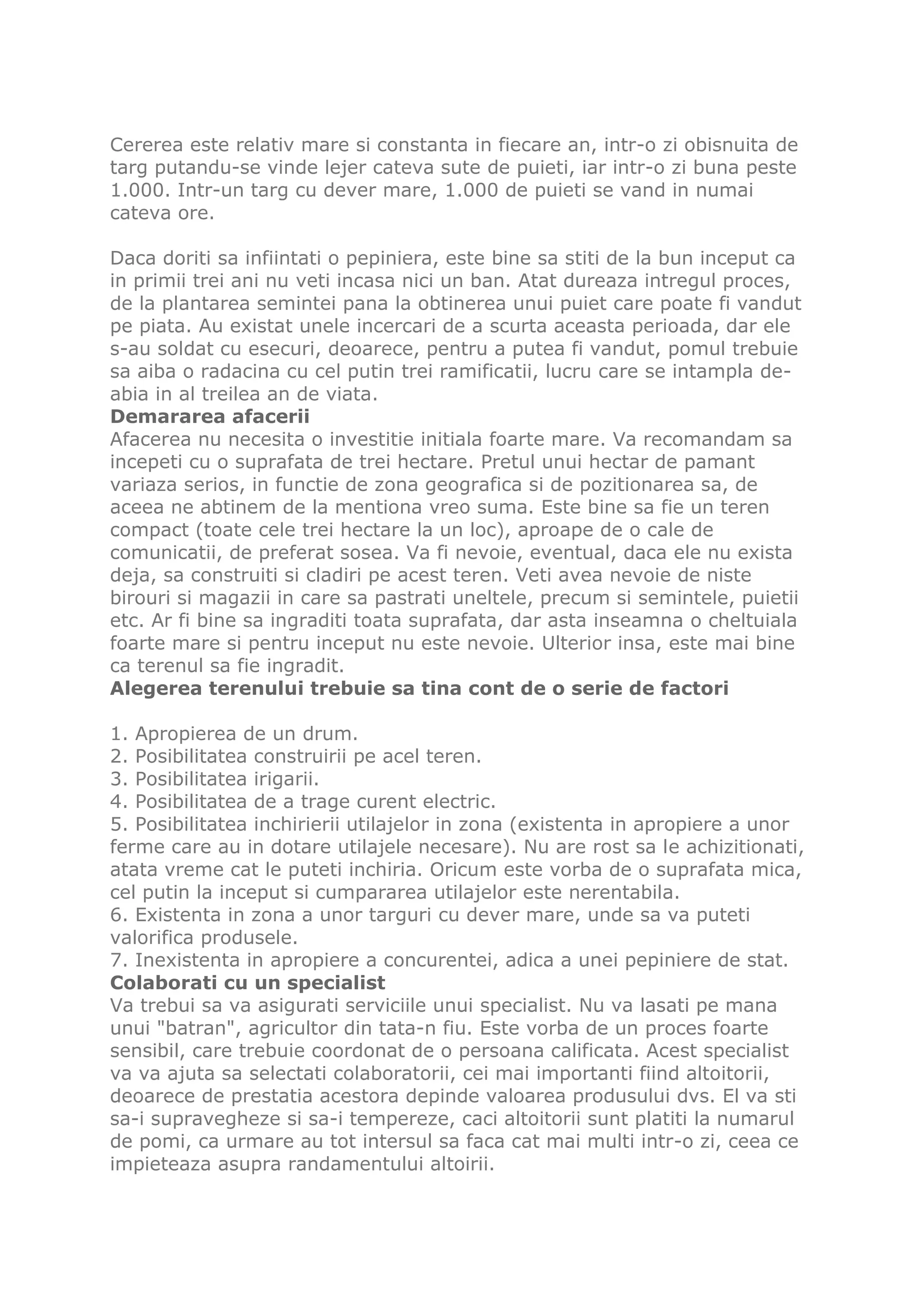 Cererea este relativ mare si constanta in fiecare an, intr-o zi obisnuita de
targ putandu-se vinde lejer cateva sute de puieti, iar intr-o zi buna peste
1.000. Intr-un targ cu dever mare, 1.000 de puieti se vand in numai
cateva ore.

Daca doriti sa infiintati o pepiniera, este bine sa stiti de la bun inceput ca
in primii trei ani nu veti incasa nici un ban. Atat dureaza intregul proces,
de la plantarea semintei pana la obtinerea unui puiet care poate fi vandut
pe piata. Au existat unele incercari de a scurta aceasta perioada, dar ele
s-au soldat cu esecuri, deoarece, pentru a putea fi vandut, pomul trebuie
sa aiba o radacina cu cel putin trei ramificatii, lucru care se intampla de-
abia in al treilea an de viata.
Demararea afacerii
Afacerea nu necesita o investitie initiala foarte mare. Va recomandam sa
incepeti cu o suprafata de trei hectare. Pretul unui hectar de pamant
variaza serios, in functie de zona geografica si de pozitionarea sa, de
aceea ne abtinem de la mentiona vreo suma. Este bine sa fie un teren
compact (toate cele trei hectare la un loc), aproape de o cale de
comunicatii, de preferat sosea. Va fi nevoie, eventual, daca ele nu exista
deja, sa construiti si cladiri pe acest teren. Veti avea nevoie de niste
birouri si magazii in care sa pastrati uneltele, precum si semintele, puietii
etc. Ar fi bine sa ingraditi toata suprafata, dar asta inseamna o cheltuiala
foarte mare si pentru inceput nu este nevoie. Ulterior insa, este mai bine
ca terenul sa fie ingradit.
Alegerea terenului trebuie sa tina cont de o serie de factori

1. Apropierea de un drum.
2. Posibilitatea construirii pe acel teren.
3. Posibilitatea irigarii.
4. Posibilitatea de a trage curent electric.
5. Posibilitatea inchirierii utilajelor in zona (existenta in apropiere a unor
ferme care au in dotare utilajele necesare). Nu are rost sa le achizitionati,
atata vreme cat le puteti inchiria. Oricum este vorba de o suprafata mica,
cel putin la inceput si cumpararea utilajelor este nerentabila.
6. Existenta in zona a unor targuri cu dever mare, unde sa va puteti
valorifica produsele.
7. Inexistenta in apropiere a concurentei, adica a unei pepiniere de stat.
Colaborati cu un specialist
Va trebui sa va asigurati serviciile unui specialist. Nu va lasati pe mana
unui "batran", agricultor din tata-n fiu. Este vorba de un proces foarte
sensibil, care trebuie coordonat de o persoana calificata. Acest specialist
va va ajuta sa selectati colaboratorii, cei mai importanti fiind altoitorii,
deoarece de prestatia acestora depinde valoarea produsului dvs. El va sti
sa-i supravegheze si sa-i tempereze, caci altoitorii sunt platiti la numarul
de pomi, ca urmare au tot intersul sa faca cat mai multi intr-o zi, ceea ce
impieteaza asupra randamentului altoirii.
 