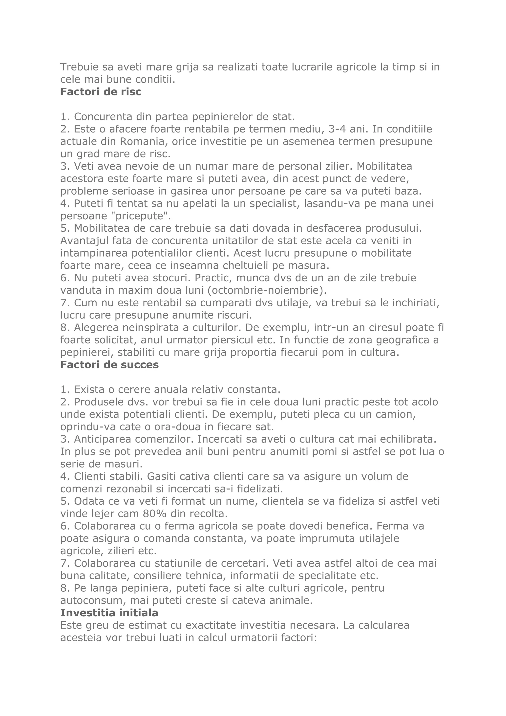 Trebuie sa aveti mare grija sa realizati toate lucrarile agricole la timp si in
cele mai bune conditii.
Factori de risc

1. Concurenta din partea pepinierelor de stat.
2. Este o afacere foarte rentabila pe termen mediu, 3-4 ani. In conditiile
actuale din Romania, orice investitie pe un asemenea termen presupune
un grad mare de risc.
3. Veti avea nevoie de un numar mare de personal zilier. Mobilitatea
acestora este foarte mare si puteti avea, din acest punct de vedere,
probleme serioase in gasirea unor persoane pe care sa va puteti baza.
4. Puteti fi tentat sa nu apelati la un specialist, lasandu-va pe mana unei
persoane "pricepute".
5. Mobilitatea de care trebuie sa dati dovada in desfacerea produsului.
Avantajul fata de concurenta unitatilor de stat este acela ca veniti in
intampinarea potentialilor clienti. Acest lucru presupune o mobilitate
foarte mare, ceea ce inseamna cheltuieli pe masura.
6. Nu puteti avea stocuri. Practic, munca dvs de un an de zile trebuie
vanduta in maxim doua luni (octombrie-noiembrie).
7. Cum nu este rentabil sa cumparati dvs utilaje, va trebui sa le inchiriati,
lucru care presupune anumite riscuri.
8. Alegerea neinspirata a culturilor. De exemplu, intr-un an ciresul poate fi
foarte solicitat, anul urmator piersicul etc. In functie de zona geografica a
pepinierei, stabiliti cu mare grija proportia fiecarui pom in cultura.
Factori de succes

1. Exista o cerere anuala relativ constanta.
2. Produsele dvs. vor trebui sa fie in cele doua luni practic peste tot acolo
unde exista potentiali clienti. De exemplu, puteti pleca cu un camion,
oprindu-va cate o ora-doua in fiecare sat.
3. Anticiparea comenzilor. Incercati sa aveti o cultura cat mai echilibrata.
In plus se pot prevedea anii buni pentru anumiti pomi si astfel se pot lua o
serie de masuri.
4. Clienti stabili. Gasiti cativa clienti care sa va asigure un volum de
comenzi rezonabil si incercati sa-i fidelizati.
5. Odata ce va veti fi format un nume, clientela se va fideliza si astfel veti
vinde lejer cam 80% din recolta.
6. Colaborarea cu o ferma agricola se poate dovedi benefica. Ferma va
poate asigura o comanda constanta, va poate imprumuta utilajele
agricole, zilieri etc.
7. Colaborarea cu statiunile de cercetari. Veti avea astfel altoi de cea mai
buna calitate, consiliere tehnica, informatii de specialitate etc.
8. Pe langa pepiniera, puteti face si alte culturi agricole, pentru
autoconsum, mai puteti creste si cateva animale.
Investitia initiala
Este greu de estimat cu exactitate investitia necesara. La calcularea
acesteia vor trebui luati in calcul urmatorii factori:
 