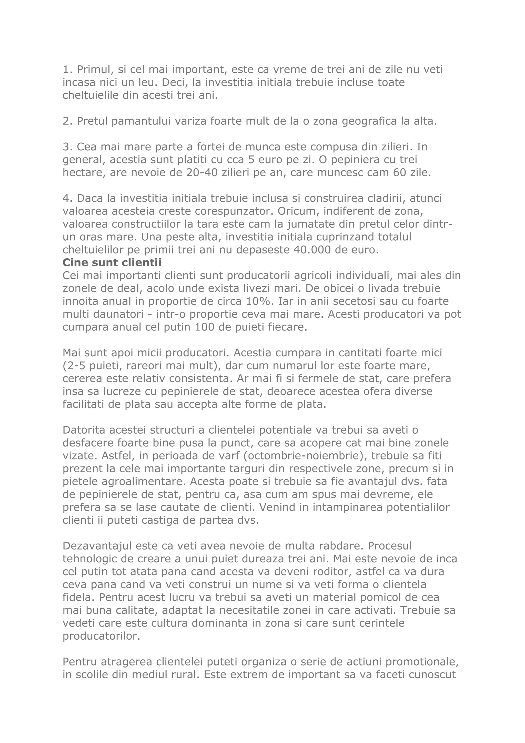 1. Primul, si cel mai important, este ca vreme de trei ani de zile nu veti
incasa nici un leu. Deci, la investitia initiala trebuie incluse toate
cheltuielile din acesti trei ani.

2. Pretul pamantului variza foarte mult de la o zona geografica la alta.

3. Cea mai mare parte a fortei de munca este compusa din zilieri. In
general, acestia sunt platiti cu cca 5 euro pe zi. O pepiniera cu trei
hectare, are nevoie de 20-40 zilieri pe an, care muncesc cam 60 zile.

4. Daca la investitia initiala trebuie inclusa si construirea cladirii, atunci
valoarea acesteia creste corespunzator. Oricum, indiferent de zona,
valoarea constructiilor la tara este cam la jumatate din pretul celor dintr-
un oras mare. Una peste alta, investitia initiala cuprinzand totalul
cheltuielilor pe primii trei ani nu depaseste 40.000 de euro.
Cine sunt clientii
Cei mai importanti clienti sunt producatorii agricoli individuali, mai ales din
zonele de deal, acolo unde exista livezi mari. De obicei o livada trebuie
innoita anual in proportie de circa 10%. Iar in anii secetosi sau cu foarte
multi daunatori - intr-o proportie ceva mai mare. Acesti producatori va pot
cumpara anual cel putin 100 de puieti fiecare.

Mai sunt apoi micii producatori. Acestia cumpara in cantitati foarte mici
(2-5 puieti, rareori mai mult), dar cum numarul lor este foarte mare,
cererea este relativ consistenta. Ar mai fi si fermele de stat, care prefera
insa sa lucreze cu pepinierele de stat, deoarece acestea ofera diverse
facilitati de plata sau accepta alte forme de plata.

Datorita acestei structuri a clientelei potentiale va trebui sa aveti o
desfacere foarte bine pusa la punct, care sa acopere cat mai bine zonele
vizate. Astfel, in perioada de varf (octombrie-noiembrie), trebuie sa fiti
prezent la cele mai importante targuri din respectivele zone, precum si in
pietele agroalimentare. Acesta poate si trebuie sa fie avantajul dvs. fata
de pepinierele de stat, pentru ca, asa cum am spus mai devreme, ele
prefera sa se lase cautate de clienti. Venind in intampinarea potentialilor
clienti ii puteti castiga de partea dvs.

Dezavantajul este ca veti avea nevoie de multa rabdare. Procesul
tehnologic de creare a unui puiet dureaza trei ani. Mai este nevoie de inca
cel putin tot atata pana cand acesta va deveni roditor, astfel ca va dura
ceva pana cand va veti construi un nume si va veti forma o clientela
fidela. Pentru acest lucru va trebui sa aveti un material pomicol de cea
mai buna calitate, adaptat la necesitatile zonei in care activati. Trebuie sa
vedeti care este cultura dominanta in zona si care sunt cerintele
producatorilor.

Pentru atragerea clientelei puteti organiza o serie de actiuni promotionale,
in scolile din mediul rural. Este extrem de important sa va faceti cunoscut
 
