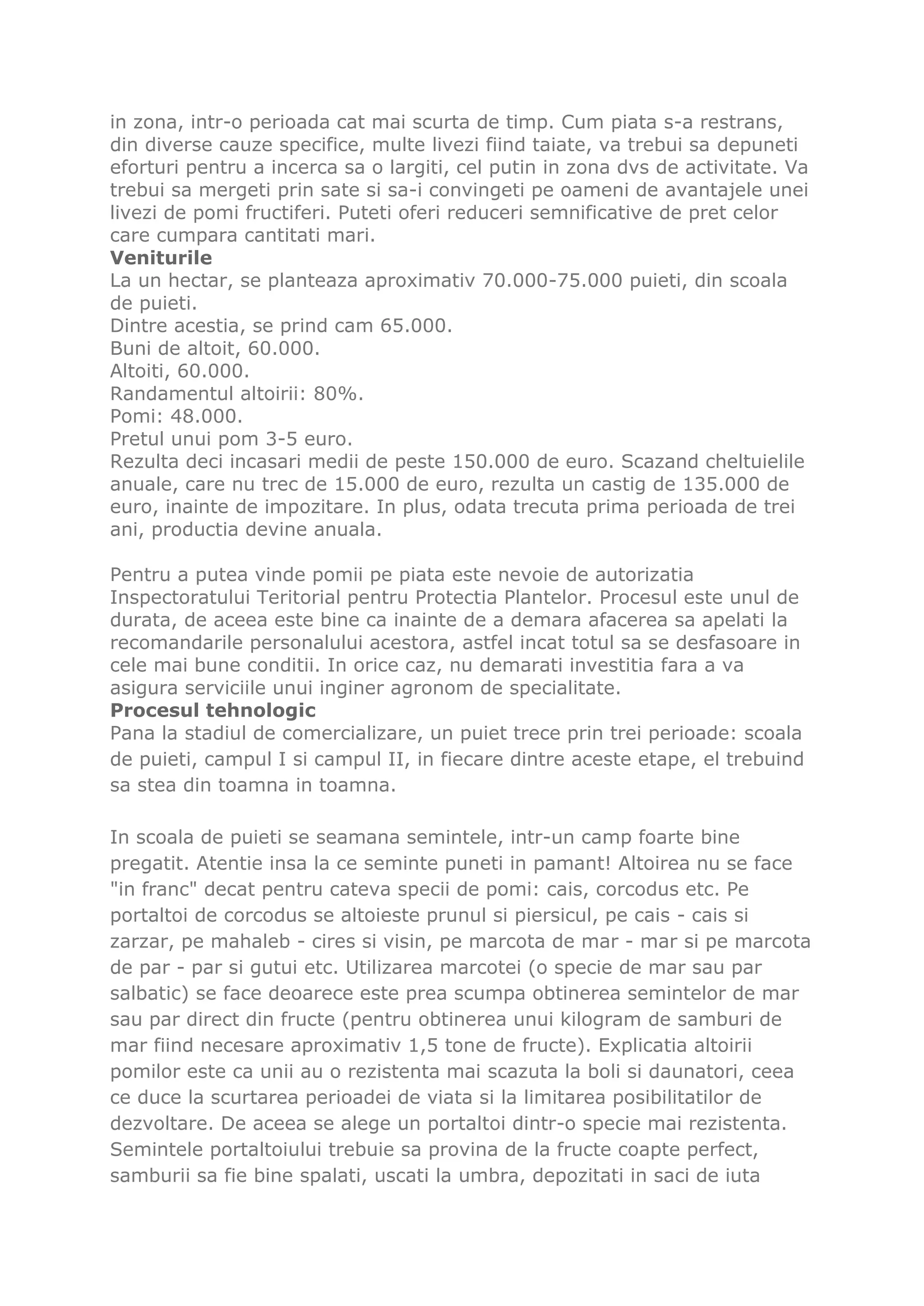 in zona, intr-o perioada cat mai scurta de timp. Cum piata s-a restrans,
din diverse cauze specifice, multe livezi fiind taiate, va trebui sa depuneti
eforturi pentru a incerca sa o largiti, cel putin in zona dvs de activitate. Va
trebui sa mergeti prin sate si sa-i convingeti pe oameni de avantajele unei
livezi de pomi fructiferi. Puteti oferi reduceri semnificative de pret celor
care cumpara cantitati mari.
Veniturile
La un hectar, se planteaza aproximativ 70.000-75.000 puieti, din scoala
de puieti.
Dintre acestia, se prind cam 65.000.
Buni de altoit, 60.000.
Altoiti, 60.000.
Randamentul altoirii: 80%.
Pomi: 48.000.
Pretul unui pom 3-5 euro.
Rezulta deci incasari medii de peste 150.000 de euro. Scazand cheltuielile
anuale, care nu trec de 15.000 de euro, rezulta un castig de 135.000 de
euro, inainte de impozitare. In plus, odata trecuta prima perioada de trei
ani, productia devine anuala.

Pentru a putea vinde pomii pe piata este nevoie de autorizatia
Inspectoratului Teritorial pentru Protectia Plantelor. Procesul este unul de
durata, de aceea este bine ca inainte de a demara afacerea sa apelati la
recomandarile personalului acestora, astfel incat totul sa se desfasoare in
cele mai bune conditii. In orice caz, nu demarati investitia fara a va
asigura serviciile unui inginer agronom de specialitate.
Procesul tehnologic
Pana la stadiul de comercializare, un puiet trece prin trei perioade: scoala
de puieti, campul I si campul II, in fiecare dintre aceste etape, el trebuind
sa stea din toamna in toamna.

In scoala de puieti se seamana semintele, intr-un camp foarte bine
pregatit. Atentie insa la ce seminte puneti in pamant! Altoirea nu se face
"in franc" decat pentru cateva specii de pomi: cais, corcodus etc. Pe
portaltoi de corcodus se altoieste prunul si piersicul, pe cais - cais si
zarzar, pe mahaleb - cires si visin, pe marcota de mar - mar si pe marcota
de par - par si gutui etc. Utilizarea marcotei (o specie de mar sau par
salbatic) se face deoarece este prea scumpa obtinerea semintelor de mar
sau par direct din fructe (pentru obtinerea unui kilogram de samburi de
mar fiind necesare aproximativ 1,5 tone de fructe). Explicatia altoirii
pomilor este ca unii au o rezistenta mai scazuta la boli si daunatori, ceea
ce duce la scurtarea perioadei de viata si la limitarea posibilitatilor de
dezvoltare. De aceea se alege un portaltoi dintr-o specie mai rezistenta.
Semintele portaltoiului trebuie sa provina de la fructe coapte perfect,
samburii sa fie bine spalati, uscati la umbra, depozitati in saci de iuta
 