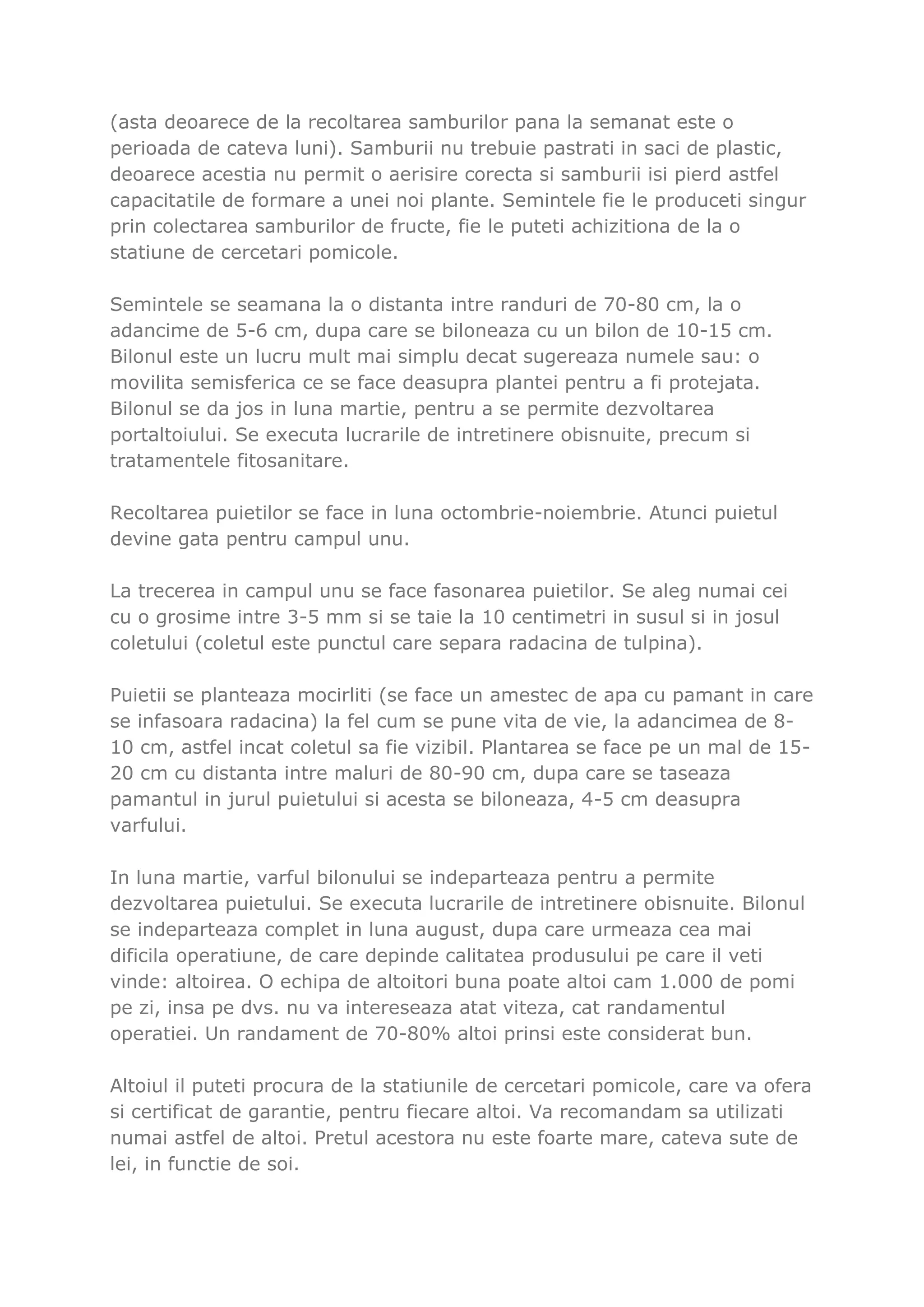 (asta deoarece de la recoltarea samburilor pana la semanat este o
perioada de cateva luni). Samburii nu trebuie pastrati in saci de plastic,
deoarece acestia nu permit o aerisire corecta si samburii isi pierd astfel
capacitatile de formare a unei noi plante. Semintele fie le produceti singur
prin colectarea samburilor de fructe, fie le puteti achizitiona de la o
statiune de cercetari pomicole.

Semintele se seamana la o distanta intre randuri de 70-80 cm, la o
adancime de 5-6 cm, dupa care se biloneaza cu un bilon de 10-15 cm.
Bilonul este un lucru mult mai simplu decat sugereaza numele sau: o
movilita semisferica ce se face deasupra plantei pentru a fi protejata.
Bilonul se da jos in luna martie, pentru a se permite dezvoltarea
portaltoiului. Se executa lucrarile de intretinere obisnuite, precum si
tratamentele fitosanitare.

Recoltarea puietilor se face in luna octombrie-noiembrie. Atunci puietul
devine gata pentru campul unu.

La trecerea in campul unu se face fasonarea puietilor. Se aleg numai cei
cu o grosime intre 3-5 mm si se taie la 10 centimetri in susul si in josul
coletului (coletul este punctul care separa radacina de tulpina).

Puietii se planteaza mocirliti (se face un amestec de apa cu pamant in care
se infasoara radacina) la fel cum se pune vita de vie, la adancimea de 8-
10 cm, astfel incat coletul sa fie vizibil. Plantarea se face pe un mal de 15-
20 cm cu distanta intre maluri de 80-90 cm, dupa care se taseaza
pamantul in jurul puietului si acesta se biloneaza, 4-5 cm deasupra
varfului.

In luna martie, varful bilonului se indeparteaza pentru a permite
dezvoltarea puietului. Se executa lucrarile de intretinere obisnuite. Bilonul
se indeparteaza complet in luna august, dupa care urmeaza cea mai
dificila operatiune, de care depinde calitatea produsului pe care il veti
vinde: altoirea. O echipa de altoitori buna poate altoi cam 1.000 de pomi
pe zi, insa pe dvs. nu va intereseaza atat viteza, cat randamentul
operatiei. Un randament de 70-80% altoi prinsi este considerat bun.

Altoiul il puteti procura de la statiunile de cercetari pomicole, care va ofera
si certificat de garantie, pentru fiecare altoi. Va recomandam sa utilizati
numai astfel de altoi. Pretul acestora nu este foarte mare, cateva sute de
lei, in functie de soi.
 