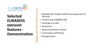 Selected
EURAXESS
extranet
features -
Demonstration
• Maintain ESC member profile (not actually part of
Extranet)
• Find ESC and EURAXESS staff
• Exchange in co-labs
• Send email
• Access documents in library
• E-training for staff (Tools)
• Manage events
 