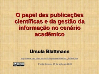 Ursula Blattmann http://www.ced.ufsc.br/~ursula/papers/PORTAL_UEPG.ppt   Ponta Grossa, 27 de julho de 2009 O papel das publicações científicas e da gestão da informação no cenário acadêmico 