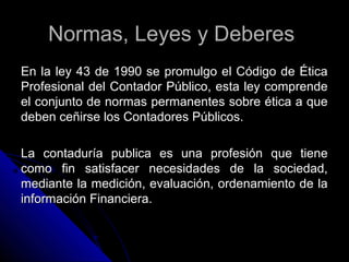 Normas, Leyes y DeberesNormas, Leyes y Deberes
En la ley 43 de 1990 se promulgo el Código de ÉticaEn la ley 43 de 1990 se promulgo el Código de Ética
Profesional del Contador Público, esta ley comprendeProfesional del Contador Público, esta ley comprende
el conjunto de normas permanentes sobre ética a queel conjunto de normas permanentes sobre ética a que
deben ceñirse los Contadores Públicos.deben ceñirse los Contadores Públicos.
La contaduría publica es una profesión que tieneLa contaduría publica es una profesión que tiene
como fin satisfacer necesidades de la sociedad,como fin satisfacer necesidades de la sociedad,
mediante la medición, evaluación, ordenamiento de lamediante la medición, evaluación, ordenamiento de la
información Financiera.información Financiera.
 