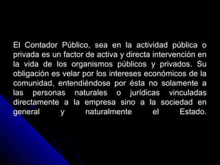 El Contador Público, sea en la actividad pública oEl Contador Público, sea en la actividad pública o
privada es un factor de activa y directa intervención enprivada es un factor de activa y directa intervención en
la vida de los organismos públicos y privados. Sula vida de los organismos públicos y privados. Su
obligación es velar por los intereses económicos de laobligación es velar por los intereses económicos de la
comunidad, entendiéndose por ésta no solamente acomunidad, entendiéndose por ésta no solamente a
las personas naturales o jurídicas vinculadaslas personas naturales o jurídicas vinculadas
directamente a la empresa sino a la sociedad endirectamente a la empresa sino a la sociedad en
general y naturalmente el Estado.general y naturalmente el Estado.
 