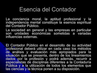 Esencia del ContadorEsencia del Contador
La conciencia moral, la aptitud profesional y laLa conciencia moral, la aptitud profesional y la
independencia mental constituye la esencia espiritualindependencia mental constituye la esencia espiritual
del Contador Público.del Contador Público.
La sociedad en general y las empresas en particularLa sociedad en general y las empresas en particular
son unidades económicas sometidas a variadasson unidades económicas sometidas a variadas
influencias externas.influencias externas.
El Contador Público en el desarrollo de su actividadEl Contador Público en el desarrollo de su actividad
profesional deberá utilizar en cada caso los métodosprofesional deberá utilizar en cada caso los métodos
de análisis y evaluación más apropiados para lade análisis y evaluación más apropiados para la
situación que se presenta, dentro de los lineamientossituación que se presenta, dentro de los lineamientos
dados por la profesión y podrá además, recurrir adados por la profesión y podrá además, recurrir a
especialistas de disciplinas diferentes a la Contaduríaespecialistas de disciplinas diferentes a la Contaduría
Pública y a la utilización de todos los elementos quePública y a la utilización de todos los elementos que
las ciencias y la técnica ponen a su disposición.las ciencias y la técnica ponen a su disposición.
 