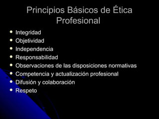 Principios Básicos de ÉticaPrincipios Básicos de Ética
ProfesionalProfesional
 IntegridadIntegridad
 ObjetividadObjetividad
 IndependenciaIndependencia
 ResponsabilidadResponsabilidad
 Observaciones de las disposiciones normativasObservaciones de las disposiciones normativas
 Competencia y actualización profesionalCompetencia y actualización profesional
 Difusión y colaboraciónDifusión y colaboración
 RespetoRespeto
 