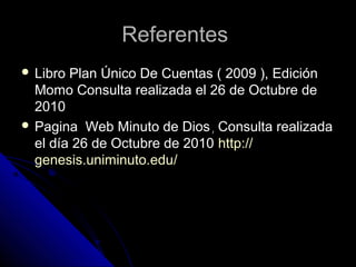 ReferentesReferentes
 Libro Plan Único De Cuentas ( 2009 ), EdiciónLibro Plan Único De Cuentas ( 2009 ), Edición
Momo Consulta realizada el 26 de Octubre deMomo Consulta realizada el 26 de Octubre de
20102010
 Pagina Web Minuto de DiosPagina Web Minuto de Dios,, Consulta realizadaConsulta realizada
el día 26 de Octubre de 2010el día 26 de Octubre de 2010 httphttp://://
genesis.uniminuto.edugenesis.uniminuto.edu//
 