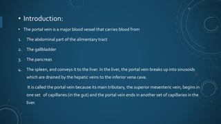 • Introduction:
• The portal vein is a major blood vessel that carries blood from
1. The abdominal part of the alimentary tract
2. The gallbladder
3. The pancreas
4. The spleen, and conveys it to the liver. In the liver, the portal vein breaks up into sinusoids
which are drained by the hepatic veins to the inferior vena cava.
It is called the portal vein because its main tributary, the superior mesenteric vein, begins in
one set of capillaries (in the gut) and the portal vein ends in another set of capillaries in the
liver.
 