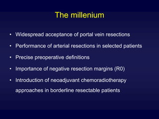 The millenium
• Widespread acceptance of portal vein resections
• Performance of arterial resections in selected patients
• Precise preoperative definitions
• Importance of negative resection margins (R0)
• Introduction of neoadjuvant chemoradiotherapy
approaches in borderline resectable patients
 