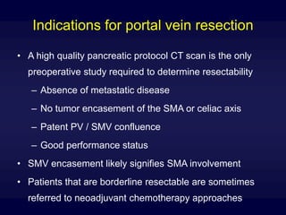 Indications for portal vein resection
• A high quality pancreatic protocol CT scan is the only
preoperative study required to determine resectability
– Absence of metastatic disease
– No tumor encasement of the SMA or celiac axis
– Patent PV / SMV confluence
– Good performance status
• SMV encasement likely signifies SMA involvement
• Patients that are borderline resectable are sometimes
referred to neoadjuvant chemotherapy approaches
 