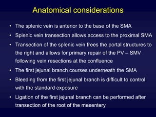 Anatomical considerations
• The splenic vein is anterior to the base of the SMA
• Splenic vein transection allows access to the proximal SMA
• Transection of the splenic vein frees the portal structures to
the right and allows for primary repair of the PV – SMV
following vein resections at the confluence
• The first jejunal branch courses underneath the SMA
• Bleeding from the first jejunal branch is difficult to control
with the standard exposure
• Ligation of the first jejunal branch can be performed after
transection of the root of the mesentery
 