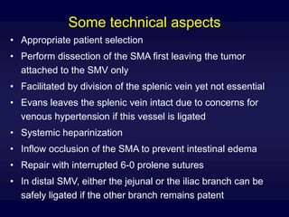 Some technical aspects
• Appropriate patient selection
• Perform dissection of the SMA first leaving the tumor
attached to the SMV only
• Facilitated by division of the splenic vein yet not essential
• Evans leaves the splenic vein intact due to concerns for
venous hypertension if this vessel is ligated
• Systemic heparinization
• Inflow occlusion of the SMA to prevent intestinal edema
• Repair with interrupted 6-0 prolene sutures
• In distal SMV, either the jejunal or the iliac branch can be
safely ligated if the other branch remains patent
 