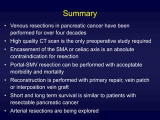 Summary
• Venous resections in pancreatic cancer have been
performed for over four decades
• High quality CT scan is the only preoperative study required
• Encasement of the SMA or celiac axis is an absolute
contraindication for resection
• Portal-SMV resection can be performed with acceptable
morbidity and mortality
• Reconstruction is performed with primary repair, vein patch
or interposition vein graft
• Short and long term survival is similar to patients with
resectable pancreatic cancer
• Arterial resections are being explored
 