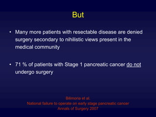 But
• Many more patients with resectable disease are denied
surgery secondary to nihilistic views present in the
medical community
• 71 % of patients with Stage 1 pancreatic cancer do not
undergo surgery
Bilimoria et al.
National failure to operate on early stage pancreatic cancer
Annals of Surgery 2007
 