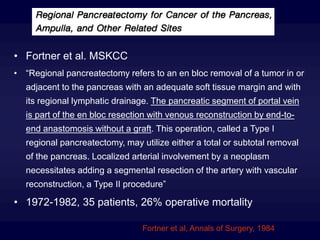 • Fortner et al. MSKCC
• “Regional pancreatectomy refers to an en bloc removal of a tumor in or
adjacent to the pancreas with an adequate soft tissue margin and with
its regional lymphatic drainage. The pancreatic segment of portal vein
is part of the en bloc resection with venous reconstruction by end-to-
end anastomosis without a graft. This operation, called a Type I
regional pancreatectomy, may utilize either a total or subtotal removal
of the pancreas. Localized arterial involvement by a neoplasm
necessitates adding a segmental resection of the artery with vascular
reconstruction, a Type II procedure”
• 1972-1982, 35 patients, 26% operative mortality
Fortner et al, Annals of Surgery, 1984
 