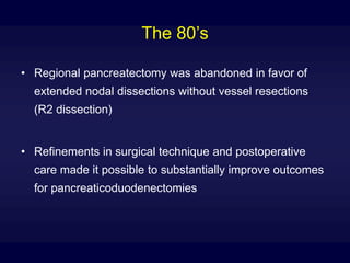 The 80’s
• Regional pancreatectomy was abandoned in favor of
extended nodal dissections without vessel resections
(R2 dissection)
• Refinements in surgical technique and postoperative
care made it possible to substantially improve outcomes
for pancreaticoduodenectomies
 