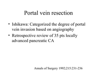 Annals of Surgery 1992;215:231-236
Portal vein resection
• Ishikawa: Categorized the degree of portal
vein invasion based on angiography
• Retrospective review of 35 pts locally
advanced pancreatic CA
 